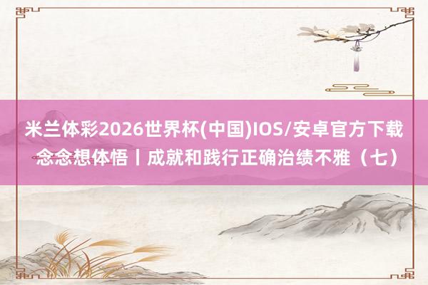 米兰体彩2026世界杯(中国)IOS/安卓官方下载 念念想体悟丨成就和践行正确治绩不雅（七）