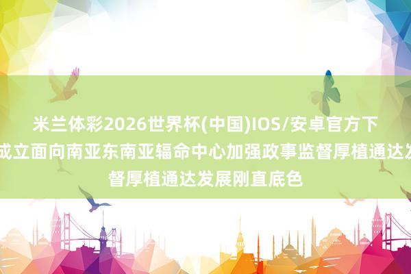 米兰体彩2026世界杯(中国)IOS/安卓官方下载 云南围绕成立面向南亚东南亚辐命中心加强政事监督厚植通达发展刚直底色