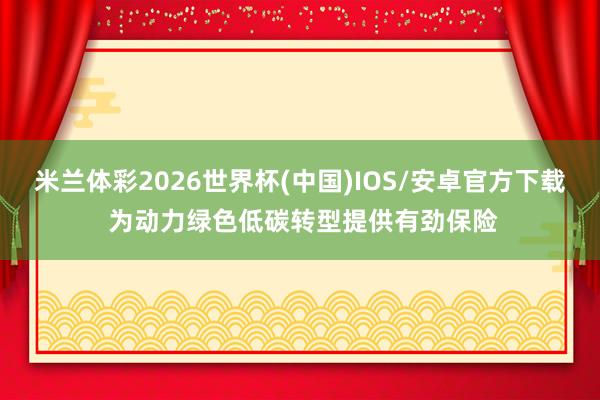 米兰体彩2026世界杯(中国)IOS/安卓官方下载 为动力绿色低碳转型提供有劲保险