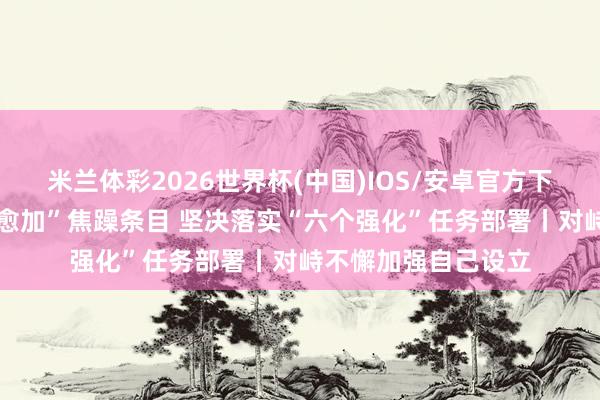 米兰体彩2026世界杯(中国)IOS/安卓官方下载 长远相识“三个愈加”焦躁条目 坚决落实“六个强化”任务部署丨对峙不懈加强自己设立