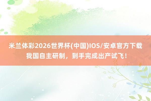 米兰体彩2026世界杯(中国)IOS/安卓官方下载 我国自主研制，到手完成出产试飞！