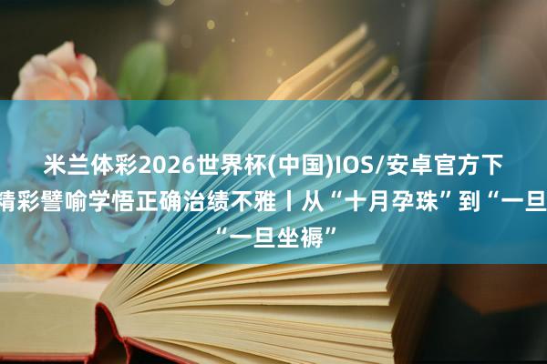 米兰体彩2026世界杯(中国)IOS/安卓官方下载 从精彩譬喻学悟正确治绩不雅丨从“十月孕珠”到“一旦坐褥”