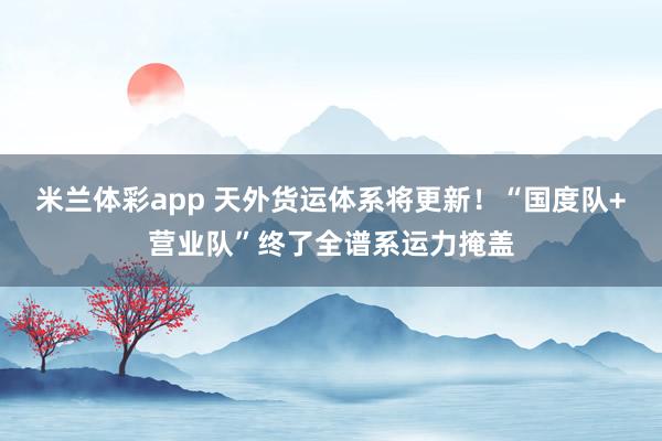 米兰体彩app 天外货运体系将更新！“国度队+营业队”终了全谱系运力掩盖