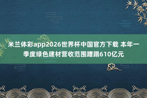 米兰体彩app2026世界杯中国官方下载 本年一季度绿色建材营收范围蹧蹋610亿元
