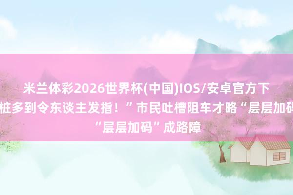 米兰体彩2026世界杯(中国)IOS/安卓官方下载 “阻车桩多到令东谈主发指!”市民吐槽阻车才略“层层加码”成路障