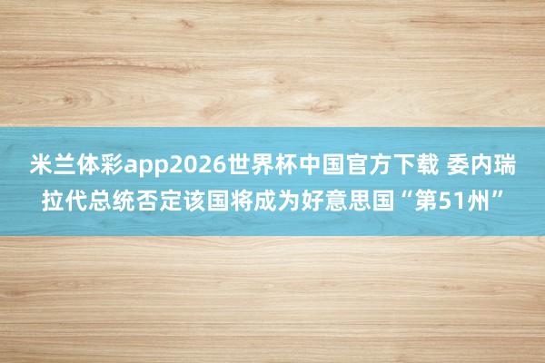 米兰体彩app2026世界杯中国官方下载 委内瑞拉代总统否定该国将成为好意思国“第51州”
