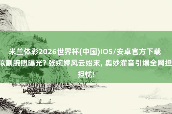 米兰体彩2026世界杯(中国)IOS/安卓官方下载 疑似割腕照曝光? 张婉婷风云始末, 奥妙灌音引爆全网担忧!