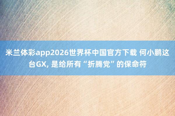 米兰体彩app2026世界杯中国官方下载 何小鹏这台GX, 是给所有“折腾党”的保命符