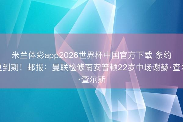 米兰体彩app2026世界杯中国官方下载 条约明夏到期！邮报：曼联检修南安普顿22岁中场谢赫·查尔斯