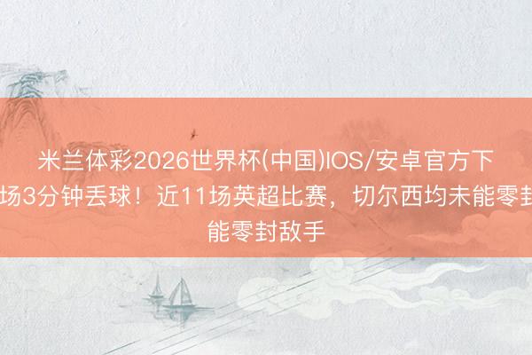 米兰体彩2026世界杯(中国)IOS/安卓官方下载 开场3分钟丢球！近11场英超比赛，切尔西均未能零封敌手