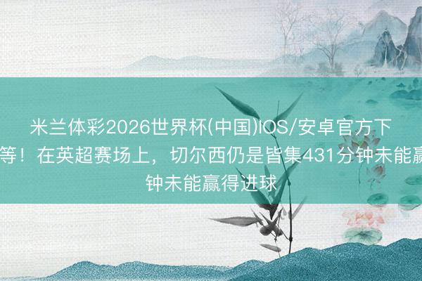 米兰体彩2026世界杯(中国)IOS/安卓官方下载 还得等！在英超赛场上，切尔西仍是皆集431分钟未能赢得进球
