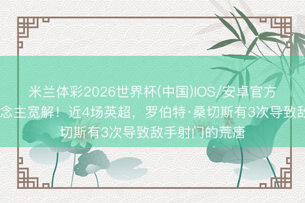 米兰体彩2026世界杯(中国)IOS/安卓官方下载 难让东说念主宽解！近4场英超，罗伯特·桑切斯有3次导致敌手射门的荒唐