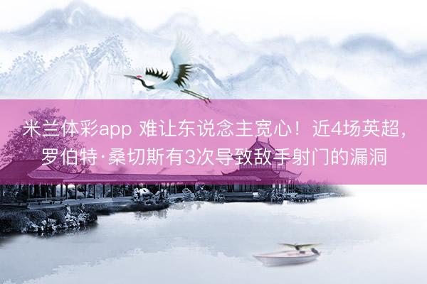 米兰体彩app 难让东说念主宽心！近4场英超，罗伯特·桑切斯有3次导致敌手射门的漏洞