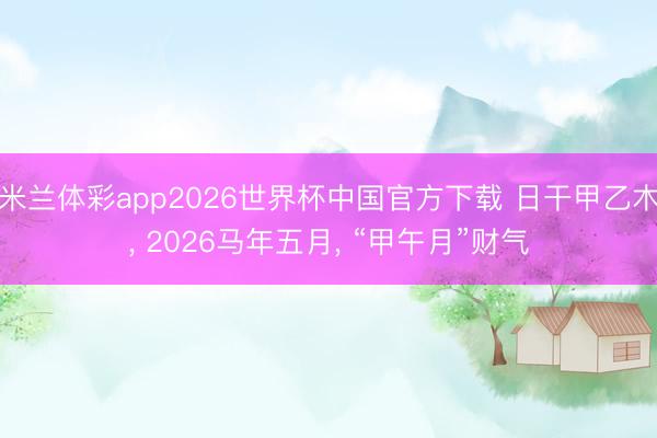 米兰体彩app2026世界杯中国官方下载 日干甲乙木， 2026马年五月， “甲午月”财气