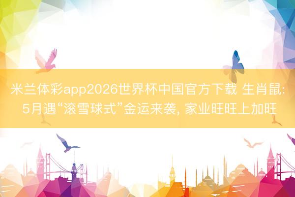 米兰体彩app2026世界杯中国官方下载 生肖鼠: 5月遇“滚雪球式”金运来袭， 家业旺旺上加旺