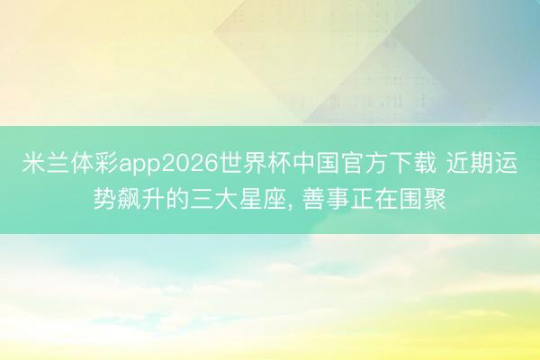 米兰体彩app2026世界杯中国官方下载 近期运势飙升的三大星座, 善事正在围聚