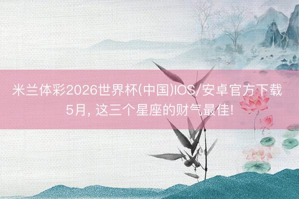 米兰体彩2026世界杯(中国)IOS/安卓官方下载 5月, 这三个星座的财气最佳!