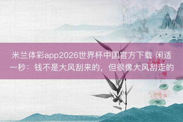 米兰体彩app2026世界杯中国官方下载 闲适一秒：钱不是大风刮来的，但很像大风刮走的