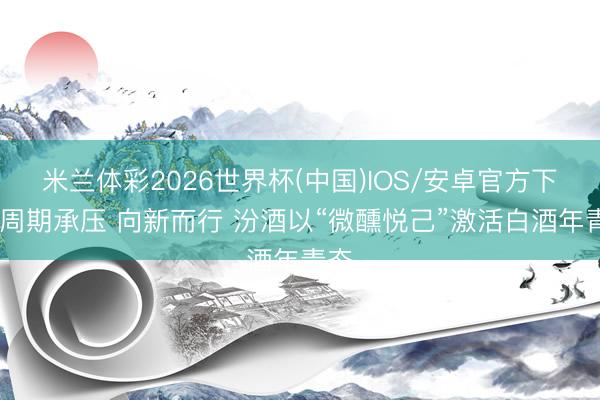 米兰体彩2026世界杯(中国)IOS/安卓官方下载 周期承压 向新而行 汾酒以“微醺悦己”激活白酒年青态