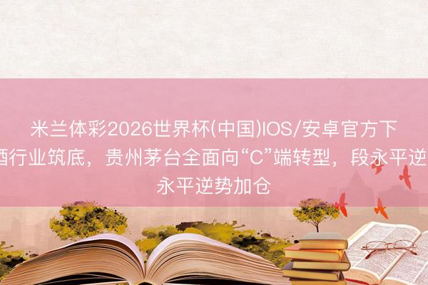 米兰体彩2026世界杯(中国)IOS/安卓官方下载 白酒行业筑底，贵州茅台全面向“C”端转型，段永平逆势加仓