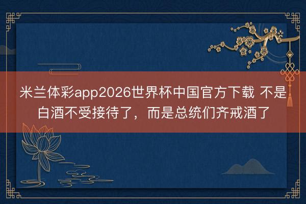 米兰体彩app2026世界杯中国官方下载 不是白酒不受接待了,而是总统们齐戒酒了