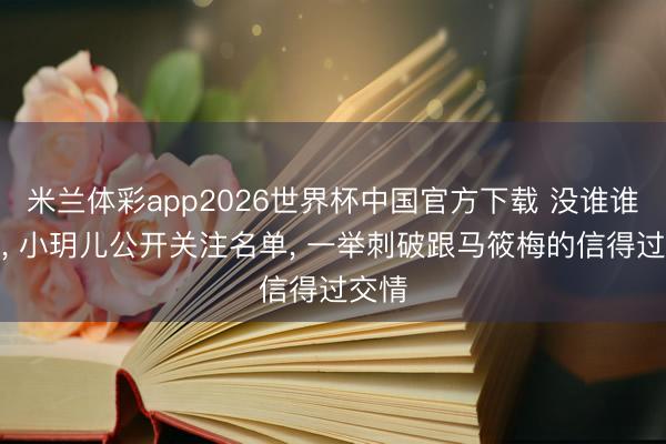 米兰体彩app2026世界杯中国官方下载 没谁谁纳闷， 小玥儿公开关注名单， 一举刺破跟马筱梅的信得过交情