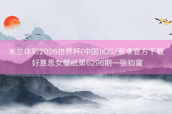 米兰体彩2026世界杯(中国)IOS/安卓官方下载 好意思女壁纸第6296期—张钧甯