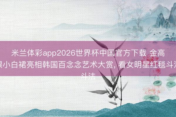 米兰体彩app2026世界杯中国官方下载 金高银小白裙亮相韩国百念念艺术大赏， 看女明星红毯斗法