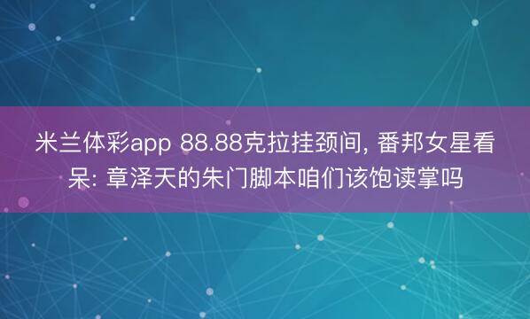 米兰体彩app 88.88克拉挂颈间， 番邦女星看呆: 章泽天的朱门脚本咱们该饱读掌吗