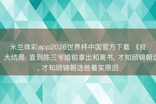 米兰体彩app2026世界杯中国官方下载 《良陈好意思锦》大结局: 直到陈三爷婚前拿出和离书, 才知顾锦朝选他着实原因