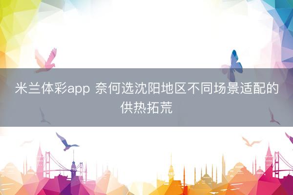 米兰体彩app 奈何选沈阳地区不同场景适配的供热拓荒