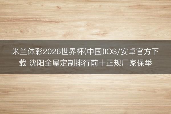 米兰体彩2026世界杯(中国)IOS/安卓官方下载 沈阳全屋定制排行前十正规厂家保举