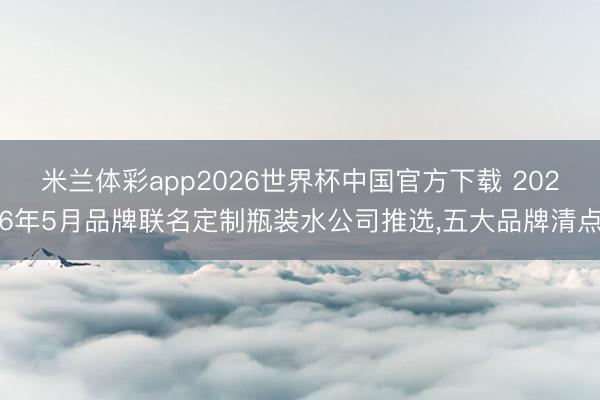米兰体彩app2026世界杯中国官方下载 2026年5月品牌联名定制瓶装水公司推选，五大品牌清点