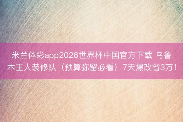 米兰体彩app2026世界杯中国官方下载 乌鲁木王人装修队(预算弥留必看)7天爆改省3万!