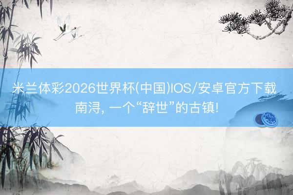 米兰体彩2026世界杯(中国)IOS/安卓官方下载 南浔, 一个“辞世”的古镇!