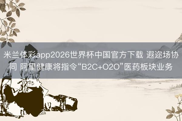 米兰体彩app2026世界杯中国官方下载 遐迩场协同 阿里健康将指令“B2C+O2O”医药板块业务
