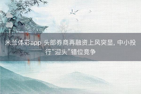 米兰体彩app 头部券商再融资上风突显， 中小投行“迎头”错位竞争