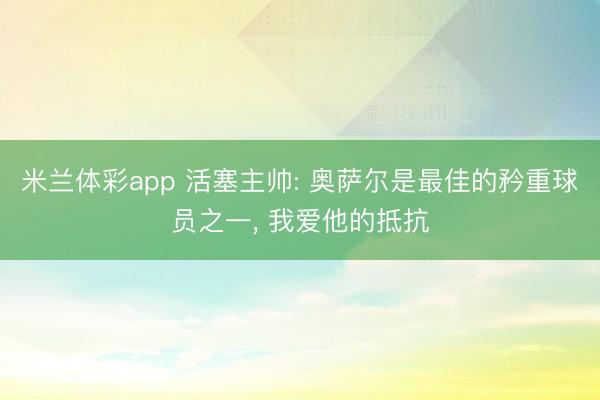 米兰体彩app 活塞主帅: 奥萨尔是最佳的矜重球员之一, 我爱他的抵抗