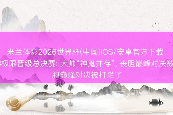 米兰体彩2026世界杯(中国)IOS/安卓官方下载 AG4: 3极限晋级总决赛: 大帅“神鬼并存”, 丧胆巅峰对决被打烂了