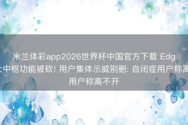 米兰体彩app2026世界杯中国官方下载 Edge两大中枢功能被砍! 用户集体示威别删: 自闭症用户称离不开