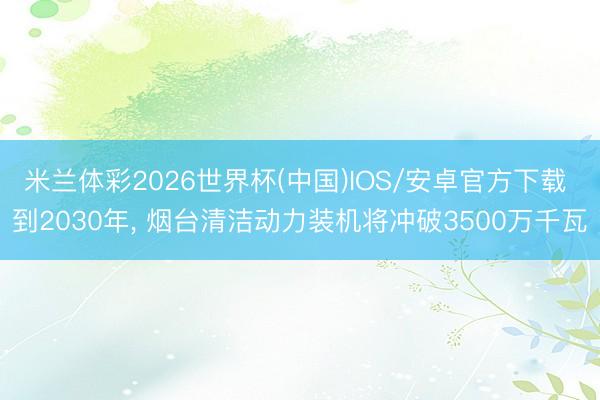 米兰体彩2026世界杯(中国)IOS/安卓官方下载 到2030年， 烟台清洁动力装机将冲破3500万千瓦