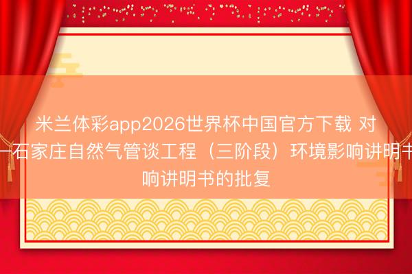 米兰体彩app2026世界杯中国官方下载 对于长春—石家庄自然气管谈工程（三阶段）环境影响讲明书的批复