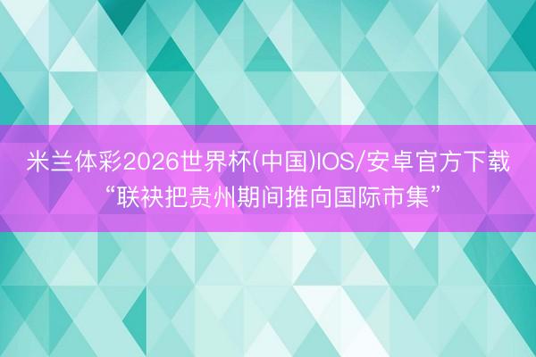 米兰体彩2026世界杯(中国)IOS/安卓官方下载 “联袂把贵州期间推向国际市集”