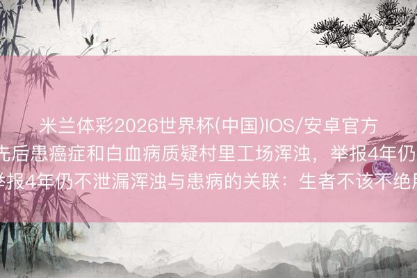 米兰体彩2026世界杯(中国)IOS/安卓官方下载 湖北一村62东谈主先后患癌症和白血病质疑村里工场浑浊，举报4年仍不泄漏浑浊与患病的关联：生者不该不绝用生命去恭候谜底