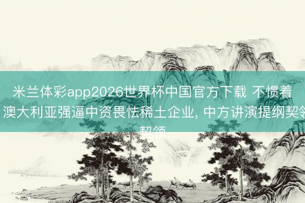 米兰体彩app2026世界杯中国官方下载 不惯着! 澳大利亚强逼中资畏怯稀土企业， 中方讲演提纲契领