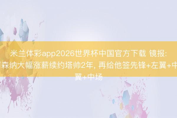 米兰体彩app2026世界杯中国官方下载 镜报: 阿森纳大幅涨薪续约塔帅2年, 再给他签先锋+左翼+中场