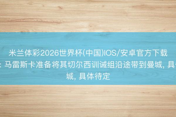 米兰体彩2026世界杯(中国)IOS/安卓官方下载 TMW: 马雷斯卡准备将其切尔西训诫组沿途带到曼城， 具体待定