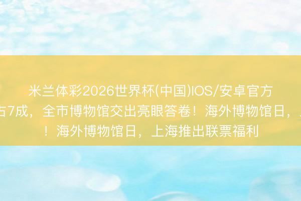 米兰体彩2026世界杯(中国)IOS/安卓官方下载 外地不雅众占7成，全市博物馆交出亮眼答卷！海外博物馆日，上海推出联票福利