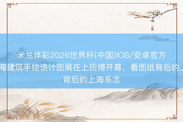 米兰体彩2026世界杯(中国)IOS/安卓官方下载 上海建筑手绘诡计图展在上历博开幕，看图纸背后的上海系念