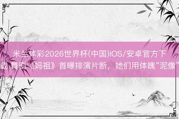 米兰体彩2026世界杯(中国)IOS/安卓官方下载 舞剧《妈祖》首曝排演片断，她们用体魄“泥像”